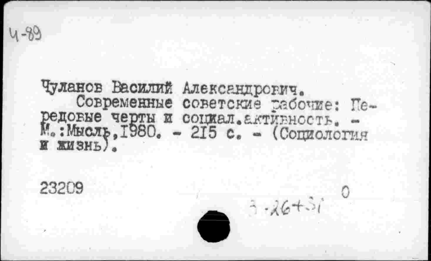 ﻿Чуланов Василий Александрович.
Современные советские рабочие: Передовые черты и социал.активность. -:Мысль,1980. - 215 с. - (Социология и .жизнь).
23209
■л6+''31*